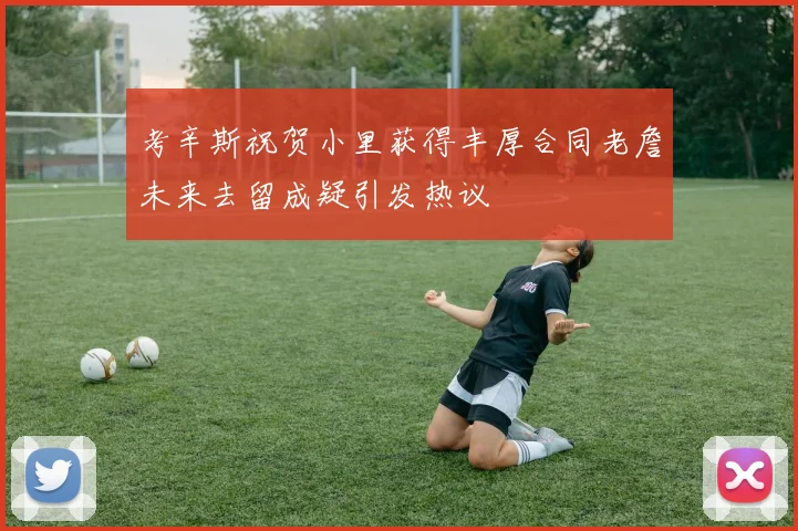 考辛斯祝贺小里获得丰厚合同老詹未来去留成疑引发热议