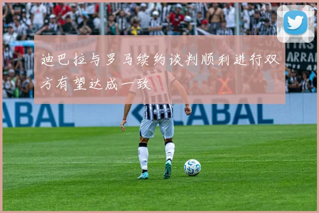 迪巴拉与罗马续约谈判顺利进行双方有望达成一致