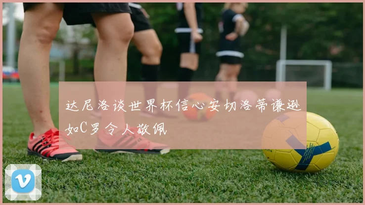 达尼洛谈世界杯信心安切洛蒂谦逊如C罗令人敬佩
