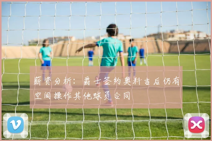 薪资分析：爵士签约奥科吉后仍有空间操作其他球员合同
