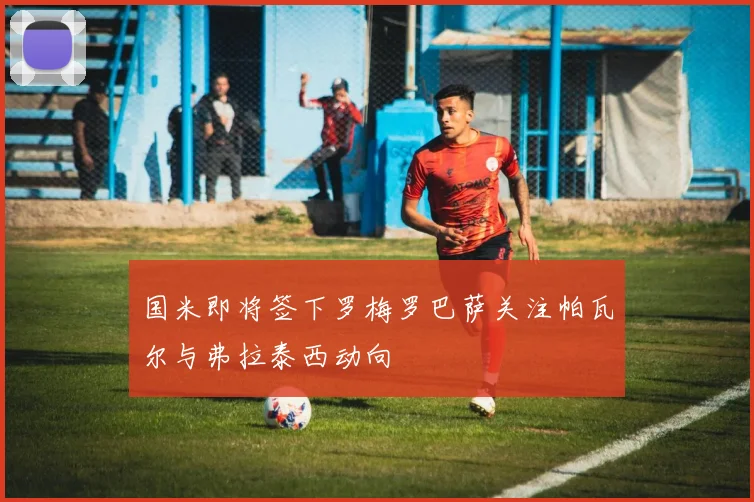 国米即将签下罗梅罗巴萨关注帕瓦尔与弗拉泰西动向