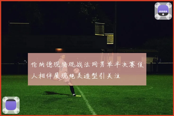 伦纳德现场观战法网男单半决赛佳人相伴展现绝美造型引关注