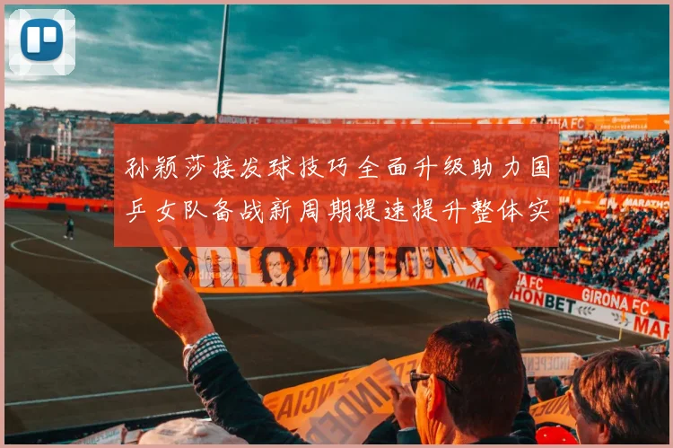 孙颖莎接发球技巧全面升级助力国乒女队备战新周期提速提升整体实力