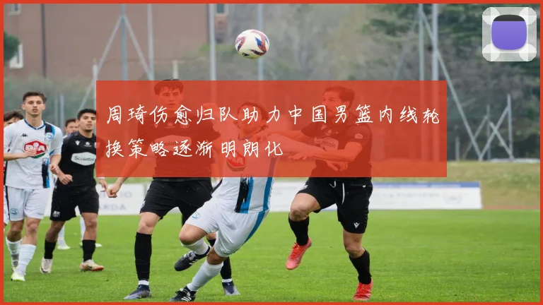 周琦伤愈归队助力中国男篮内线轮换策略逐渐明朗化