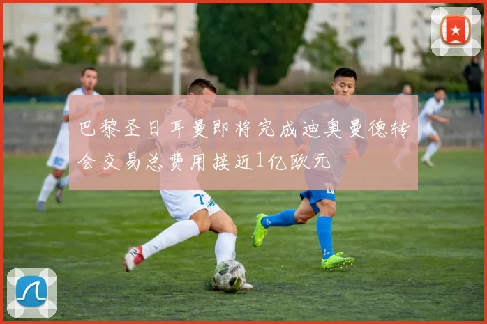 巴黎圣日耳曼即将完成迪奥曼德转会交易总费用接近1亿欧元