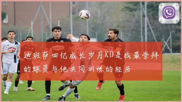迪班萨回忆成长岁月KD是我最崇拜的球员与他共同训练的经历